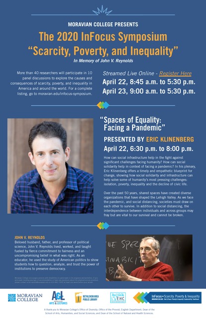 The 2020 InFocus Symposium, Scarcity, Poverty, and Inequality, Streamed Live Online Abstracts April 22, 8:45 a.m. to 5:30. Spaces of Equality: Facing a Pandemic - Keynote: by Eric Klinenberg April 22, 6:30 p.m. to 8:00 p.m. Abstracts April 23, 9:00 a.m. to 5:30