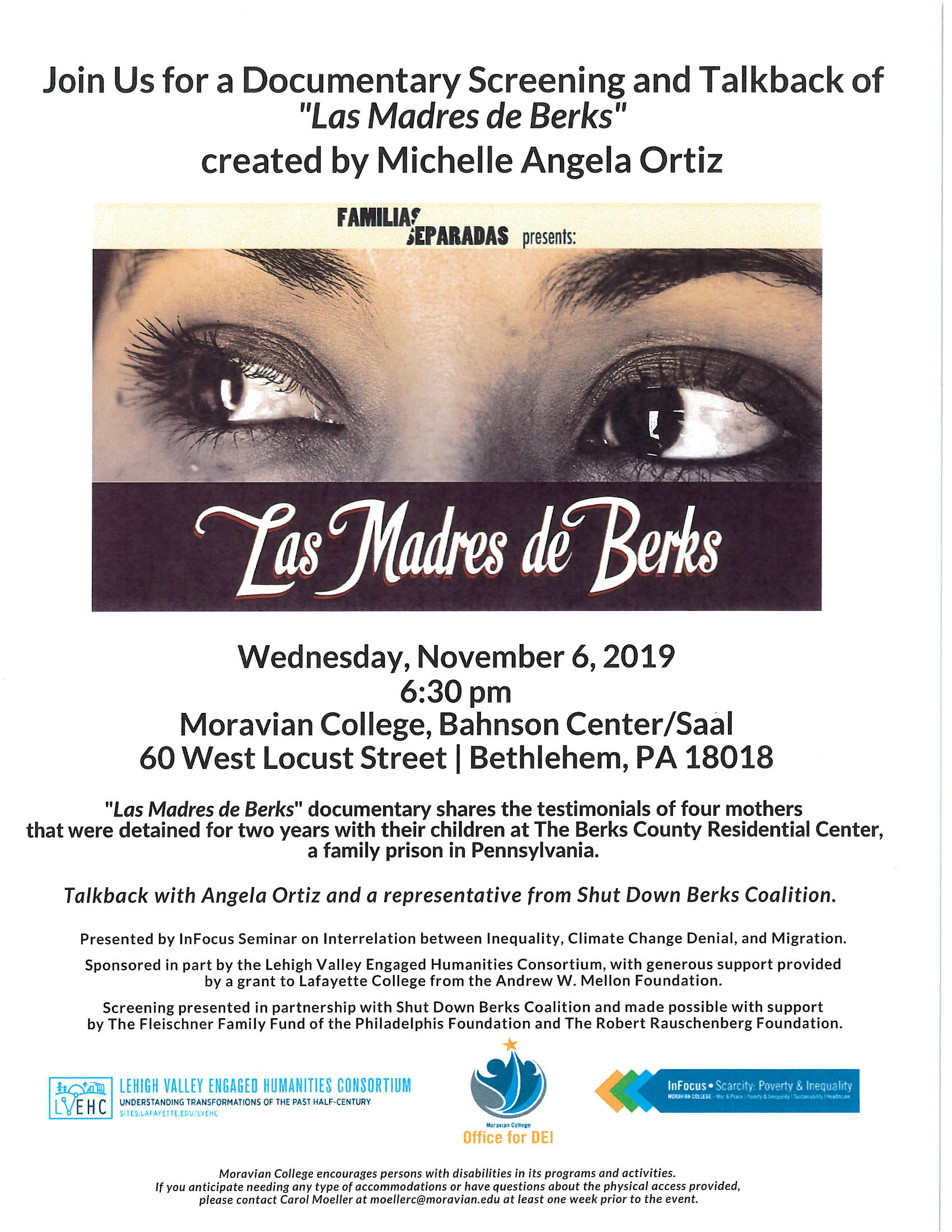 "Wednesday, November 6, 2019 6:30 pm Moravian College, Bahnsen Center/Saal 60 West Locust Street I Bethlehem, PA 18018 "Las Madres de Berks" documentary shares the testimonials of four mothers that were detained for two years with their children at The Berks County Residential Center, a family prison in Pennsylvania. Talkback with Angela Ortiz and a representative from Shut Down Berks Coalition. Presented by lnFocus Seminar on Interrelation between Inequality, Climate Change Denial, and Migration. Sponsored in part by the Lehigh Valley Engaged Humanities Consortium, with generous support provided by a grant to Lafayette College from the Andrew W. Mellon Foundation. Screening presented in partnership with Shut Down Berks Coalition and made possible with support by The Fleischner Family Fund of the Philadelphis Foundation and The Robert Rauschenberg Foundation. "